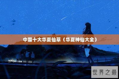 ​中国十大华夏仙草（华夏神仙大全）