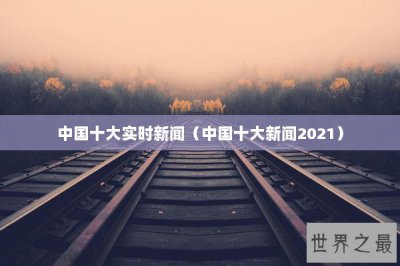 ​中国十大实时新闻（中国十大新闻2021）