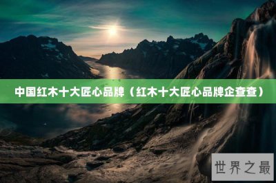 ​中国红木十大匠心品牌（红木十大匠心品牌企查查）