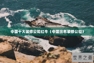 ​中国十大装修公司红牛（中国出名装修公司）