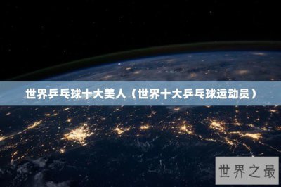 ​世界乒乓球十大美人（世界十大乒乓球运动员）