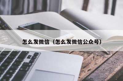 ​怎么发微信（怎么发微信公众号）